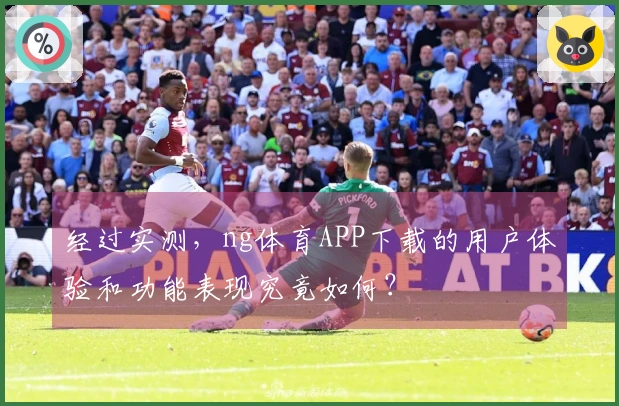 经过实测，ng体育APP下载的用户体验和功能表现究竟如何？