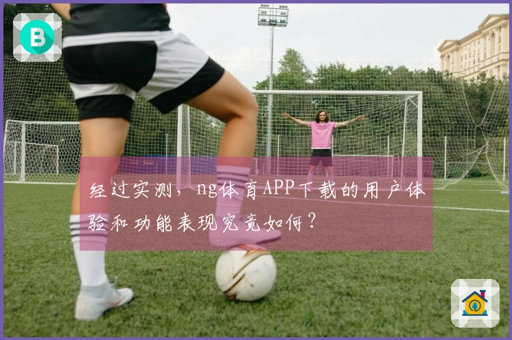 经过实测，ng体育APP下载的用户体验和功能表现究竟如何？